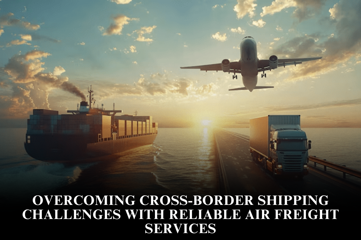 Overcoming Cross-Border Shipping Challenges With Reliable Air Freight Services